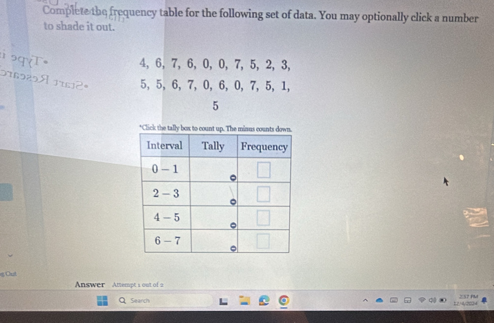 Complete the frequency table for the following set of data. You may optionally click a number
to shade it out.
ɔqT•
4, 6, 7, 6, 0, 0, 7, 5, 2, 3,
576929A 17612°
5, 5, 6, 7, 0, 6, 0, 7, 5, 1,
5
*Click the ta
g Out
Answer Attempt 1 out of 2
2.57 PM
Q Search 12/4/2024