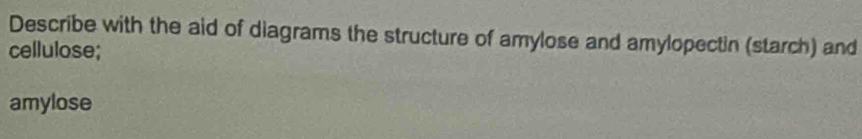 Describe with the aid of diagrams the structure of amylose and amylopectin (starch) and 
cellulose; 
amylose