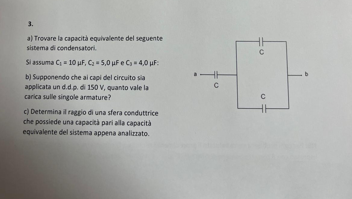 Trovare la capacità equivalente del seguente 
sistema di condensatori. 
Si assuma C_1=10 uF, C_2=5,0mu F e C_3=4,0 μF : 
b) Supponendo che ai capi del circuito sia 
applicata un d.d.p. di 150 V, quanto vale la 
carica sulle singole armature? 
c) Determina il raggio di una sfera conduttrice 
che possiede una capacità pari alla capacità 
equivalente del sistema appena analizzato.