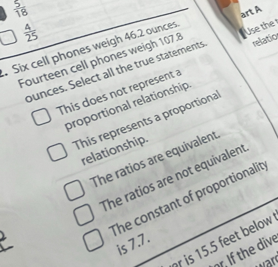  5/18 
art A
 4/25 . Six cell phones weigh 46.2 ounces
Fourteen cell phones weigh 107.8
relatio
bunces. Select all the true statements Use the
This does not represent a
proportional relationship
This represents a proportiona
relationship
The ratios are equivalent
The ratios are not equivalent
The constant of proportionalit
s elow 
is 7.7.
r. If the dive
ward