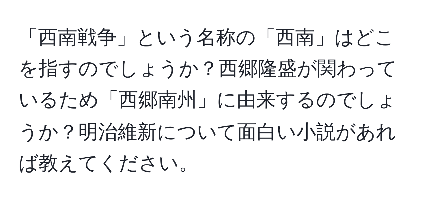 「西南戦争」という名称の「西南」はどこを指すのでしょうか？西郷隆盛が関わっているため「西郷南州」に由来するのでしょうか？明治維新について面白い小説があれば教えてください。