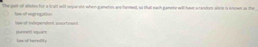 The pair of alleles for a trait will separate when gametes are formed; so that each gamete will have a random allele is known as the
law of segregation
law of independent assortment
punnett square
law of heredity