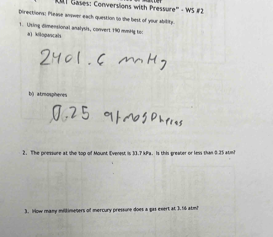 RMT Gases: Conversions with Pressure" - WS #2 
Directions: Please answer each question to the best of your ability. 
1. Using dimensional analysis, convert 190 mmHg to: 
a) kilopascals 
b) atmospheres 
2. The pressure at the top of Mount Everest is 33.7 kPa. Is this greater or less than 0.25 atm? 
3. How many millimeters of mercury pressure does a gas exert at 3.16 atm?