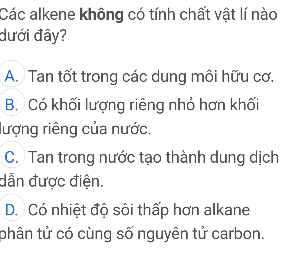 Các alkene không có tính chất vật lí nào
dưới đây?
A. Tan tốt trong các dung môi hữu cơ.
B. Có khối lượng riêng nhỏ hơn khối
lượng riêng của nước.
C. Tan trong nước tạo thành dung dịch
dẫn được điện.
D. Có nhiệt độ sôi thấp hơn alkane
phân tử có cùng số nguyên tử carbon.