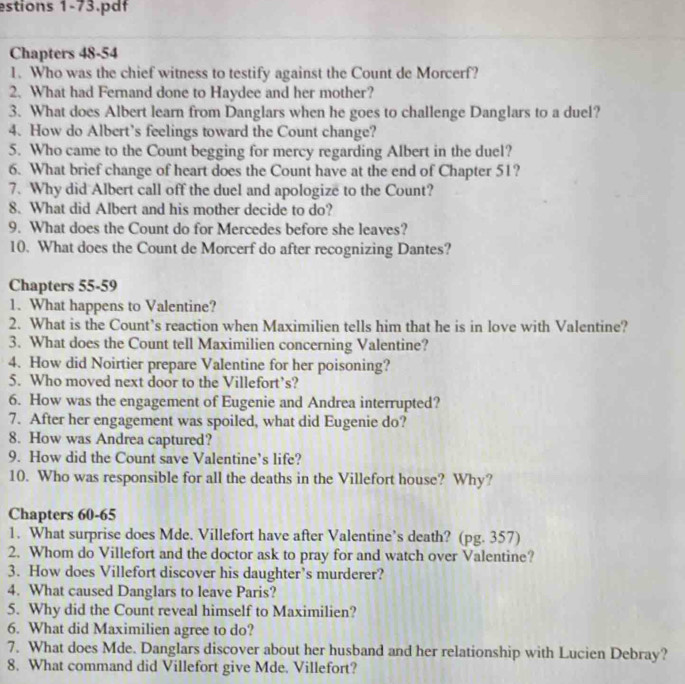 estions 1-73.pdf 
Chapters 48-54 
1. Who was the chief witness to testify against the Count de Morcerf? 
2. What had Fernand done to Haydee and her mother? 
3. What does Albert learn from Danglars when he goes to challenge Danglars to a duel? 
4. How do Albert’s feelings toward the Count change? 
5. Who came to the Count begging for mercy regarding Albert in the duel? 
6. What brief change of heart does the Count have at the end of Chapter 51? 
7. Why did Albert call off the duel and apologize to the Count? 
8. What did Albert and his mother decide to do? 
9. What does the Count do for Mercedes before she leaves? 
10. What does the Count de Morcerf do after recognizing Dantes? 
Chapters 55-59 
1. What happens to Valentine? 
2. What is the Count’s reaction when Maximilien tells him that he is in love with Valentine? 
3. What does the Count tell Maximilien concerning Valentine? 
4. How did Noirtier prepare Valentine for her poisoning? 
5. Who moved next door to the Villefort’s? 
6. How was the engagement of Eugenie and Andrea interrupted? 
7. After her engagement was spoiled, what did Eugenie do? 
8. How was Andrea captured? 
9. How did the Count save Valentine’s life? 
10. Who was responsible for all the deaths in the Villefort house? Why? 
Chapters 60-65
1. What surprise does Mde. Villefort have after Valentine’s death? (pg. 357) 
2. Whom do Villefort and the doctor ask to pray for and watch over Valentine? 
3. How does Villefort discover his daughter’s murderer? 
4. What caused Danglars to leave Paris? 
5. Why did the Count reveal himself to Maximilien? 
6. What did Maximilien agree to do? 
7. What does Mde. Danglars discover about her husband and her relationship with Lucien Debray? 
8. What command did Villefort give Mde. Villefort?