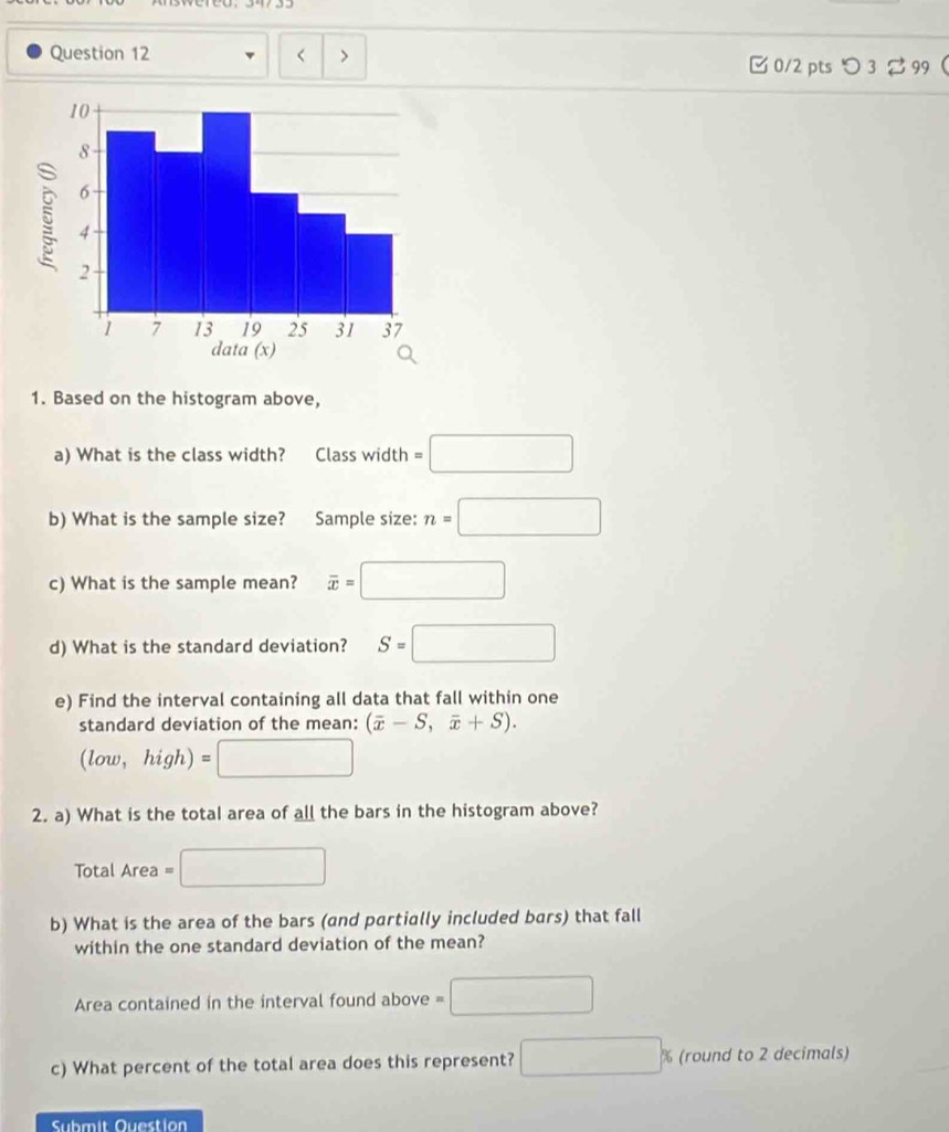 =□
b) What is the sample size? Sample size: n=□
c) What is the sample mean? overline x=□
d) What is the standard deviation? S=□
e) Find the interval containing all data that fall within one 
standard deviation of the mean: (overline x-S,overline x+S). 
(low, high) ∴ ∠ DAB)
^ 
2. a) What is the total area of all the bars in the histogram above? 
Total Area = 
b) What is the area of the bars (and partially included bars) that fall 
within the one standard deviation of the mean? 
Area contained in the interval found above =□
c) What percent of the total area does this represent? □ % (round to 2 decimals) 
Submit Question