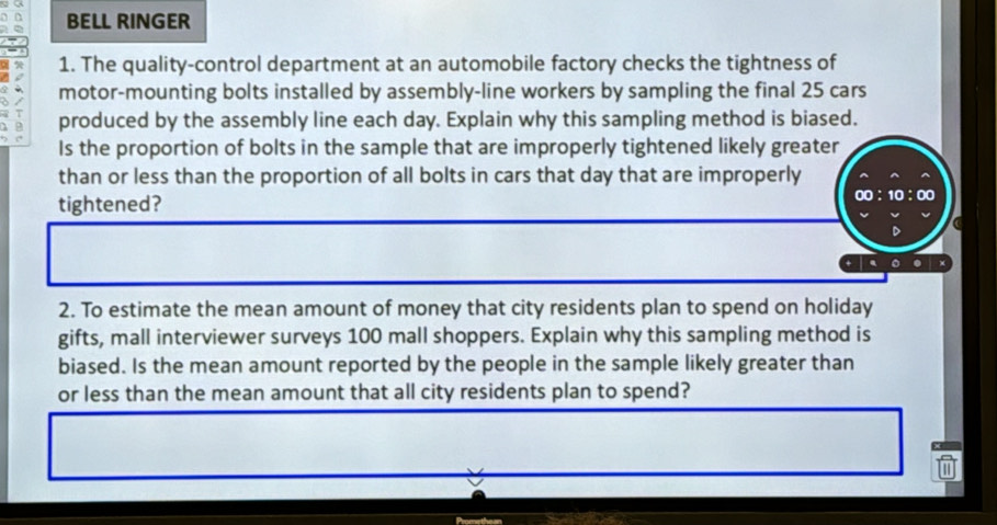 BELL RINGER 
1. The quality-control department at an automobile factory checks the tightness of 
motor-mounting bolts installed by assembly-line workers by sampling the final 25 cars 
produced by the assembly line each day. Explain why this sampling method is biased. 
Is the proportion of bolts in the sample that are improperly tightened likely greater 
than or less than the proportion of all bolts in cars that day that are improperly 
tightened? 
2. To estimate the mean amount of money that city residents plan to spend on holiday 
gifts, mall interviewer surveys 100 mall shoppers. Explain why this sampling method is 
biased. Is the mean amount reported by the people in the sample likely greater than 
or less than the mean amount that all city residents plan to spend?