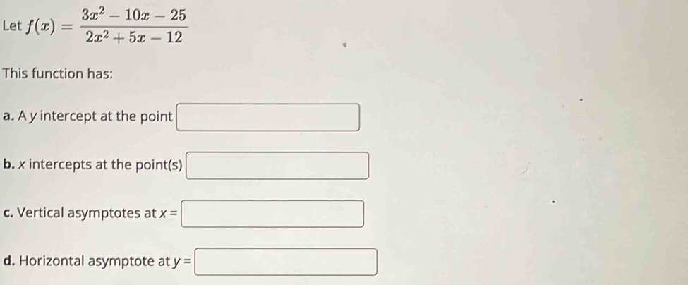 Let f(x)= (3x^2-10x-25)/2x^2+5x-12 
This function has: 
a. A y intercept at the point □
b. x intercepts at the point(s) □ 
c. Vertical asymptotes at x=□
d. Horizontal asymptote at y=□