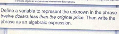 translate algebraic expressions into written descriptions. 
Define a variable to represent the unknown in the phrase
twelve dollars less than the original price. Then write the 
phrase as an algebraic expression.