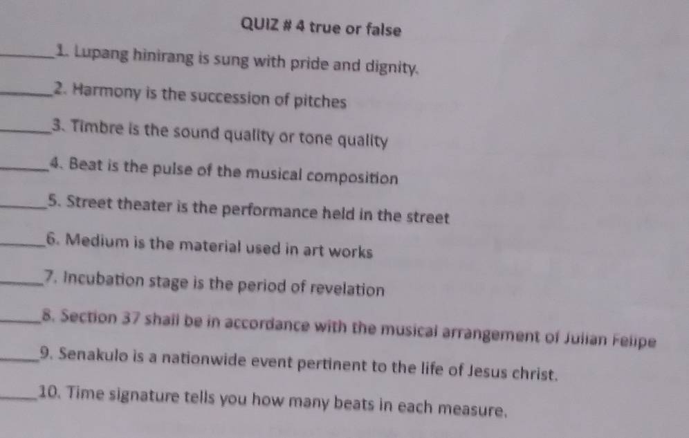 QUIZ # 4 true or false 
_1. Lupang hinirang is sung with pride and dignity. 
_2. Harmony is the succession of pitches 
_3. Timbre is the sound quality or tone quality 
_4. Beat is the pulse of the musical composition 
_5. Street theater is the performance held in the street 
_6. Medium is the material used in art works 
_7. Incubation stage is the period of revelation 
_8. Section 37 shall be in accordance with the musical arrangement of Julian Felipe 
_9. Senakulo is a nationwide event pertinent to the life of Jesus christ. 
_10. Time signature tells you how many beats in each measure.