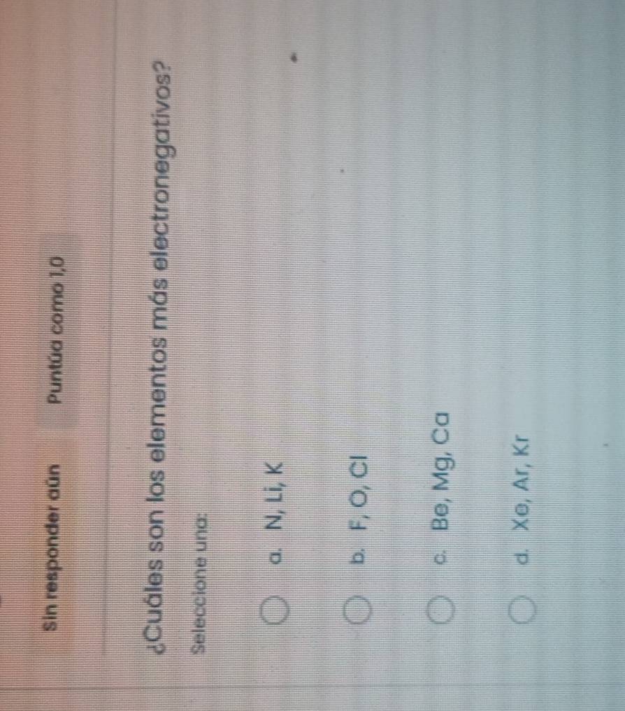 Sin responder aún Puntúa como 1,0
¿Cuáles son los elementos más electronegativos?
Seleccione una:
a. N, Li, K
b. F, O, Cl
c. Be, Mg, Ca
d. Xe, Ar, Kr