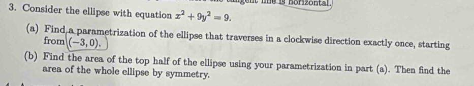 gent le is horizontal. 
3. Consider the ellipse with equation x^2+9y^2=9. 
(a) Find a parametrization of the ellipse that traverses in a clockwise direction exactly once, starting 
from (-3,0). 
(b) Find the area of the top half of the ellipse using your parametrization in part (a). Then find the 
area of the whole ellipse by symmetry.