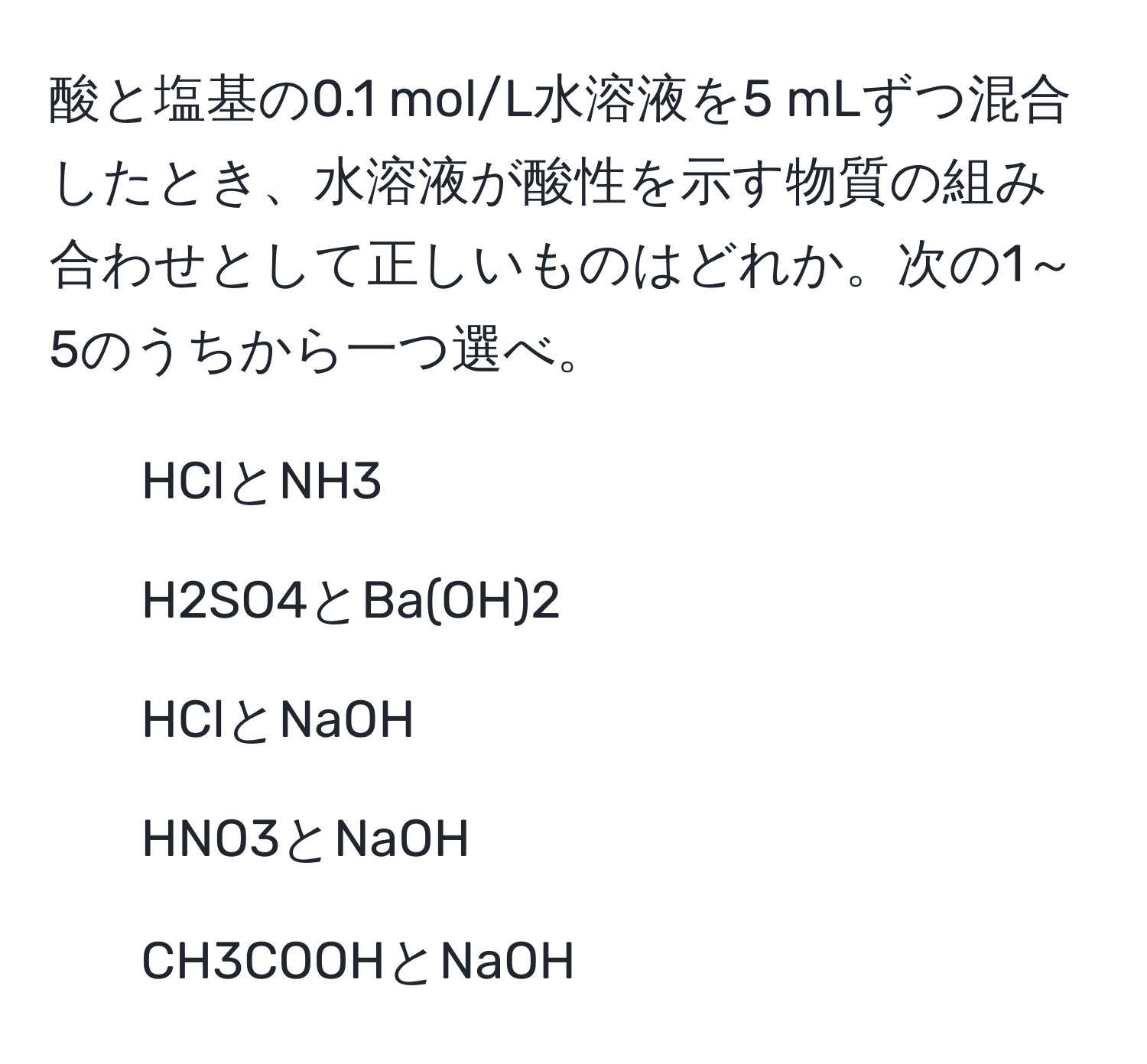 酸と塩基の0.1 mol/L水溶液を5 mLずつ混合したとき、水溶液が酸性を示す物質の組み合わせとして正しいものはどれか。次の1～5のうちから一つ選べ。  
1. HClとNH3  
2. H2SO4とBa(OH)2  
3. HClとNaOH  
4. HNO3とNaOH  
5. CH3COOHとNaOH