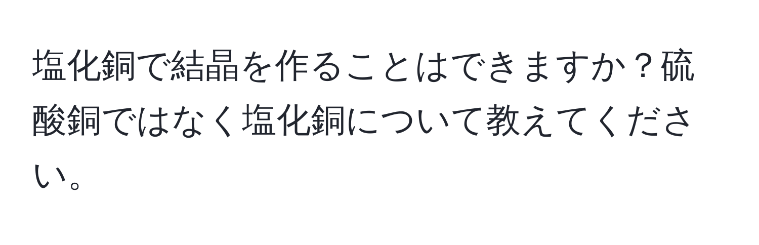 塩化銅で結晶を作ることはできますか？硫酸銅ではなく塩化銅について教えてください。