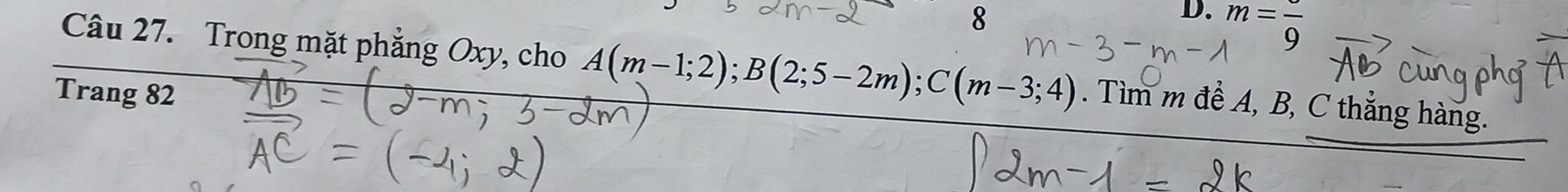 m=frac 9
Câu 27. Trong mặt phẳng Oxy, cho A(m-1;2); B(2;5-2m); C(m-3;4). Tìm m để A, B, C thắng hàng. 
Trang 82