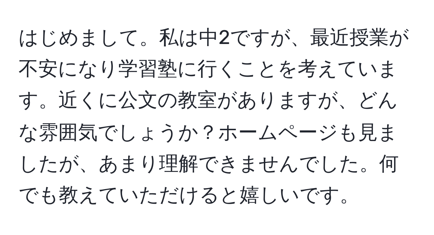 はじめまして。私は中2ですが、最近授業が不安になり学習塾に行くことを考えています。近くに公文の教室がありますが、どんな雰囲気でしょうか？ホームページも見ましたが、あまり理解できませんでした。何でも教えていただけると嬉しいです。