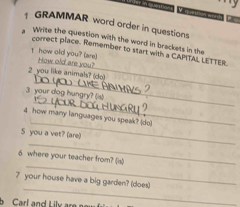 or der in questions V question words P au 
1 GRAMMAR word order in questions 
a Write the question with the word in brackets in the 
correct place. Remember to start with a CAPITAL LETTER. 
1 how old you? (are) 
_ 
How old are you? 
_ 
2 you like animals? (do) 
_ 
3 your dog hungry? (is) 
_ 
4 how many languages you speak? (do) 
5 you a vet? (are) 
_ 
_ 
6 where your teacher from? (is) 
_ 
7 your house have a big garden? (does) 
b Carl and Lily are no