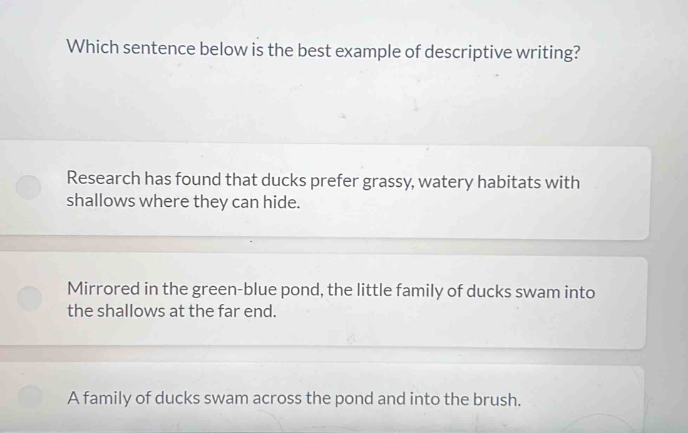 Which sentence below is the best example of descriptive writing?
Research has found that ducks prefer grassy, watery habitats with
shallows where they can hide.
Mirrored in the green-blue pond, the little family of ducks swam into
the shallows at the far end.
A family of ducks swam across the pond and into the brush.