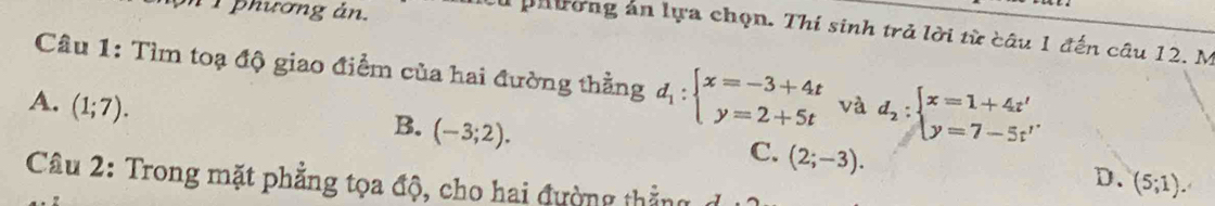 phương ản.
phường án lựa chọn. Thí sinh trả lời từ câu 1 đến câu 12. M
Câu 1: Tìm toạ độ giao điểm của hai đường thằng d_1:beginarrayl x=-3+4t y=2+5tendarray.
A. (1;7). và d_2:beginarrayl x=1+4t' y=7-5t'endarray.
B. (-3;2).
C. (2;-3).
D. (5;1). 
Câu 2: Trong mặt phẳng tọa độ, cho hai đường thẳng đ