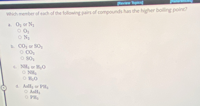 [Review Topics]
Which member of each of the following pairs of compounds has the higher boiling point?
a. O_2 or N_2
O_2
N_2
b. CO_2 or SO_2
CO_2
SO_2
C. NH_3 or H_2O
NH_3
H_2O
d. AsH_3 or PH_3
AsH_3
PH_3