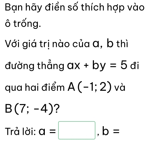 Bạn hãy điền số thích hợp vào 
ô trống. 
Với giá trị nào của a, b thì 
đường thẳng ax+by=5 đi 
qua hai điểm A(-1;2) và
B(7;-4) ? 
Trả lời: a=□ , b=