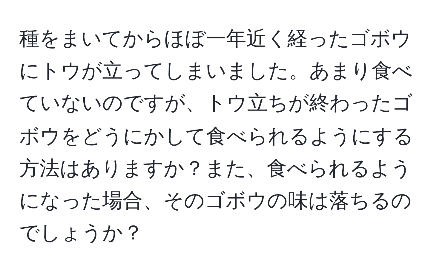 種をまいてからほぼ一年近く経ったゴボウにトウが立ってしまいました。あまり食べていないのですが、トウ立ちが終わったゴボウをどうにかして食べられるようにする方法はありますか？また、食べられるようになった場合、そのゴボウの味は落ちるのでしょうか？