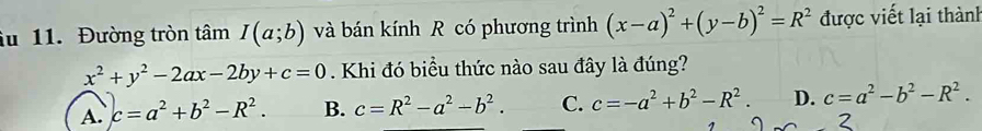 iu 11. Đường tròn tâm I(a;b) và bán kính R có phương trình (x-a)^2+(y-b)^2=R^2 được viết lại thành
x^2+y^2-2ax-2by+c=0. Khi đó biều thức nào sau đây là đúng?
A. c=a^2+b^2-R^2. B. c=R^2-a^2-b^2. C. c=-a^2+b^2-R^2. D. c=a^2-b^2-R^2.