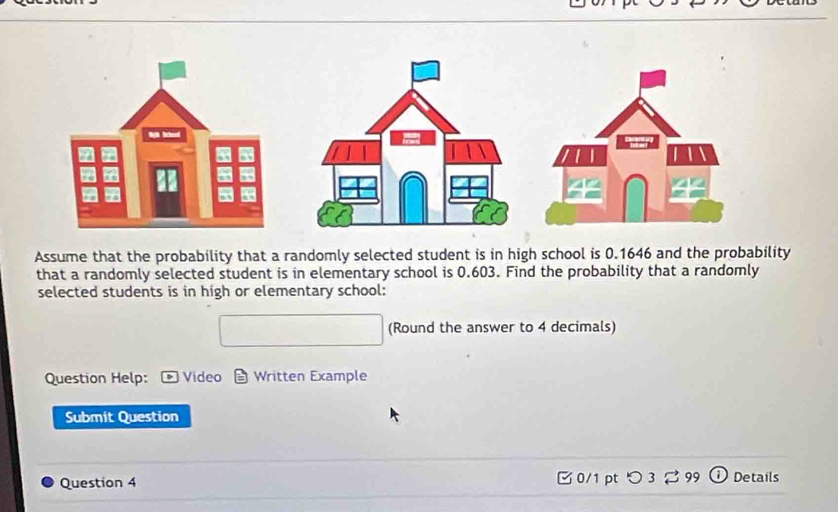 Assume that the probability that a randomly selected student is in high school is 0.1646 and the probability 
that a randomly selected student is in elementary school is 0.603. Find the probability that a randomly 
selected students is in high or elementary school: 
(Round the answer to 4 decimals) 
Question Help: Video Written Example 
Submit Question 
Question 4 0/1 pt つ 3 3 99 Details