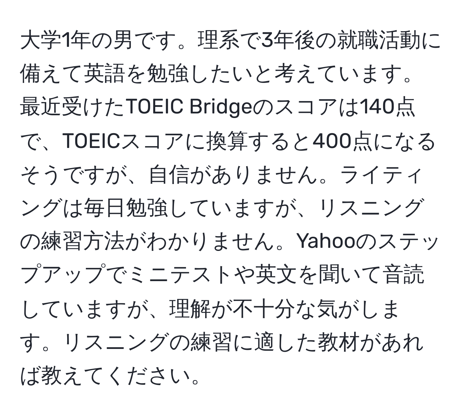 大学1年の男です。理系で3年後の就職活動に備えて英語を勉強したいと考えています。最近受けたTOEIC Bridgeのスコアは140点で、TOEICスコアに換算すると400点になるそうですが、自信がありません。ライティングは毎日勉強していますが、リスニングの練習方法がわかりません。Yahooのステップアップでミニテストや英文を聞いて音読していますが、理解が不十分な気がします。リスニングの練習に適した教材があれば教えてください。