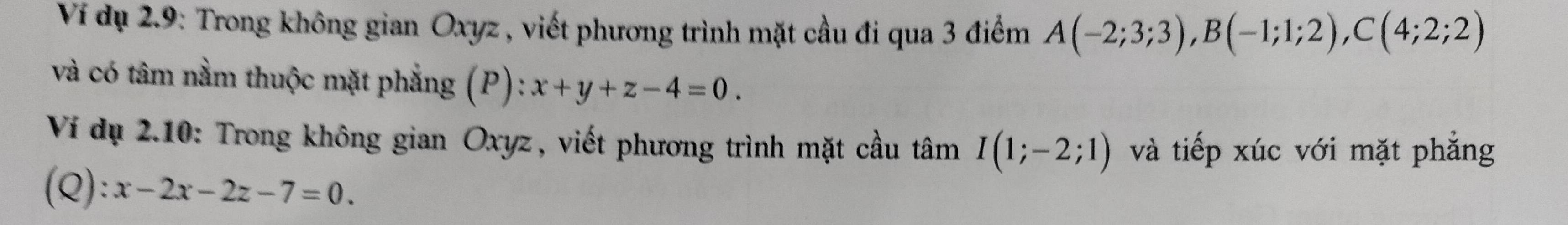 Ví dụ 2.9: Trong không gian Oxyz , viết phương trình mặt cầu đi qua 3 điểm A(-2;3;3), B(-1;1;2), C(4;2;2)
và có tâm nằm thuộc mặt phẳng (P): x+y+z-4=0. 
Ví dụ 2.10: Trong không gian Oxyz, viết phương trình mặt cầu tâm I(1;-2;1) và tiếp xúc với mặt phẳng 
(Q): x-2x-2z-7=0.