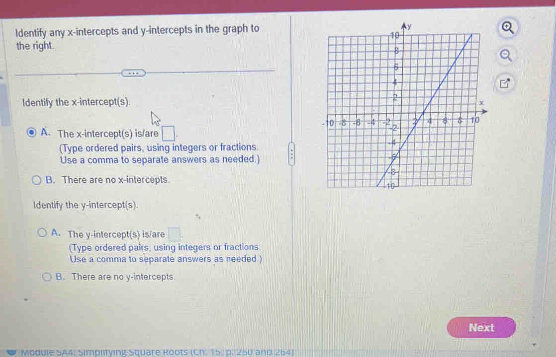 ldentify any x-intercepts and y-intercepts in the graph to
the right.
Identify the x-intercept(s)
A. The x-intercept(s) is/are □ 
(Type ordered pairs, using integers or fractions.
Use a comma to separate answers as needed.)
B. There are no x-intercepts
Identify the y-intercept(s).
A. The y-intercept(s) is/are □ . 
(Type ordered pairs, using integers or fractions.
Use a comma to separate answers as needed )
B. There are no y-intercepts
Next
Module SA4: Simplifying Square Roots (CN. 15. p. 260 and 264)