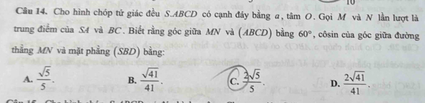 Cho hình chóp tử giác đều S. ABCD có cạnh đáy bằng a, tâm O. Gọi M và N lần lượt là
trung điểm của S4 và BC. Biết rằng góc giữa MN và (ABCD) bằng 60° , côsin của góc giữa đường
thằng MN và mặt phẳng (SBD) bằng:
A.  sqrt(5)/5 .  sqrt(41)/41 . c.  2sqrt(5)/5 . D.  2sqrt(41)/41 . 
B.