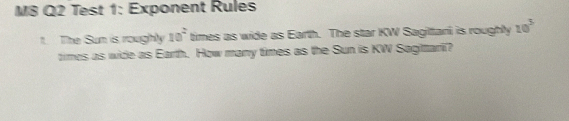 M8 Q2 Test 1: Exponent Rules 
1. The Sun is roughly 10^2 times as wide as Earth. The star KW Sagilari is roughly 10^5
times as wide as Earth. How many times as the Sun is KW Sagitari?