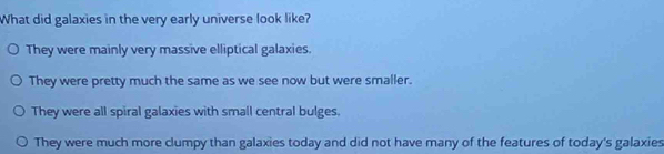 What did galaxies in the very early universe look like?
They were mainly very massive elliptical galaxies.
They were pretty much the same as we see now but were smaller.
They were all spiral galaxies with small central bulges.
They were much more clumpy than galaxies today and did not have many of the features of today's galaxies