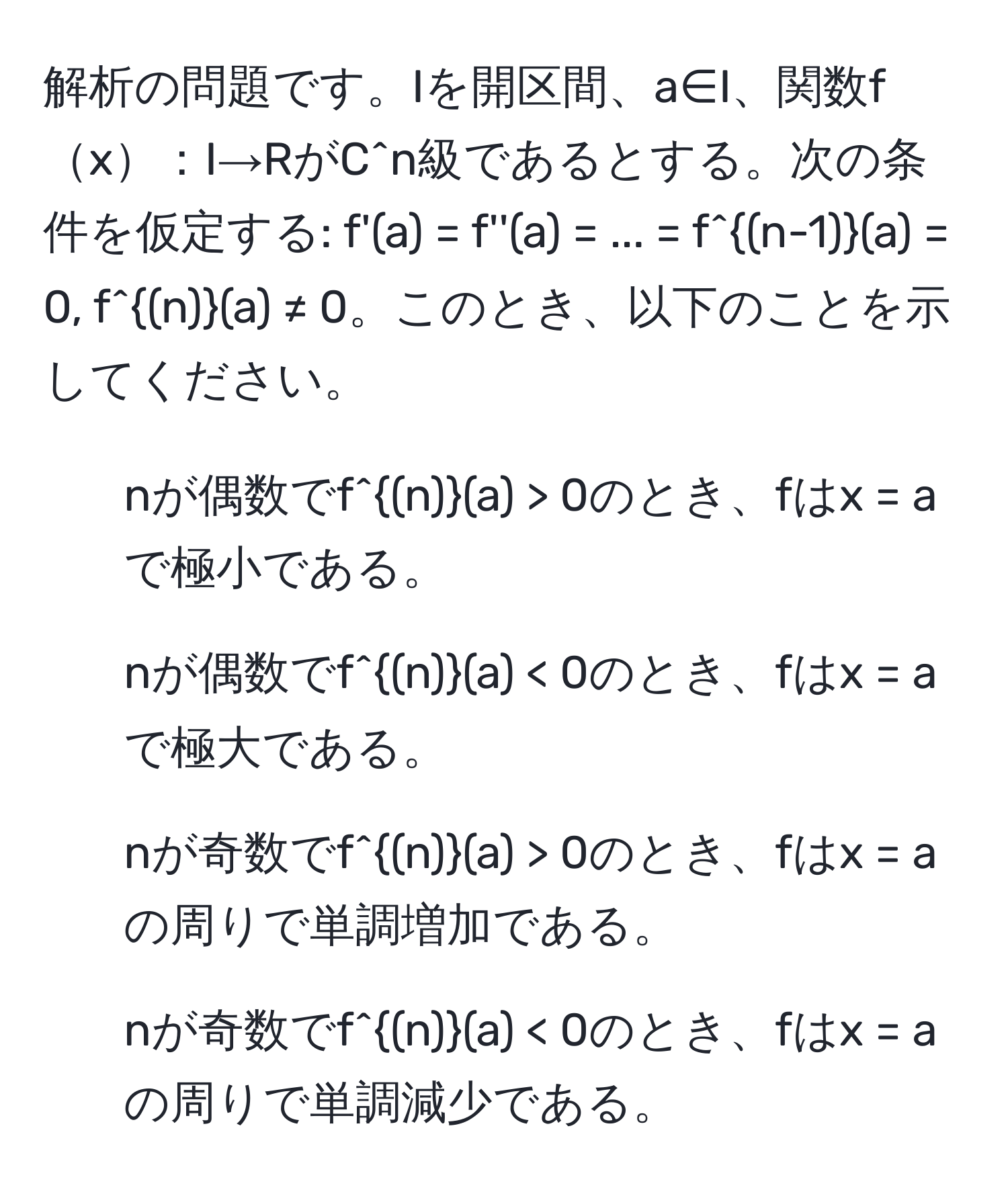 解析の問題です。Iを開区間、a∈I、関数fx：I→RがC^(n級であるとする。次の条件を仮定する: f'(a) = f''(a) = ... = f^(n-1))(a) = 0, f^((n))(a) ≠ 0。このとき、以下のことを示してください。  
1) nが偶数でf^((n))(a) > 0のとき、fはx = aで極小である。  
2) nが偶数でf^((n))(a) < 0のとき、fはx = aで極大である。  
3) nが奇数でf^((n))(a) > 0のとき、fはx = aの周りで単調増加である。  
4) nが奇数でf^((n))(a) < 0のとき、fはx = aの周りで単調減少である。