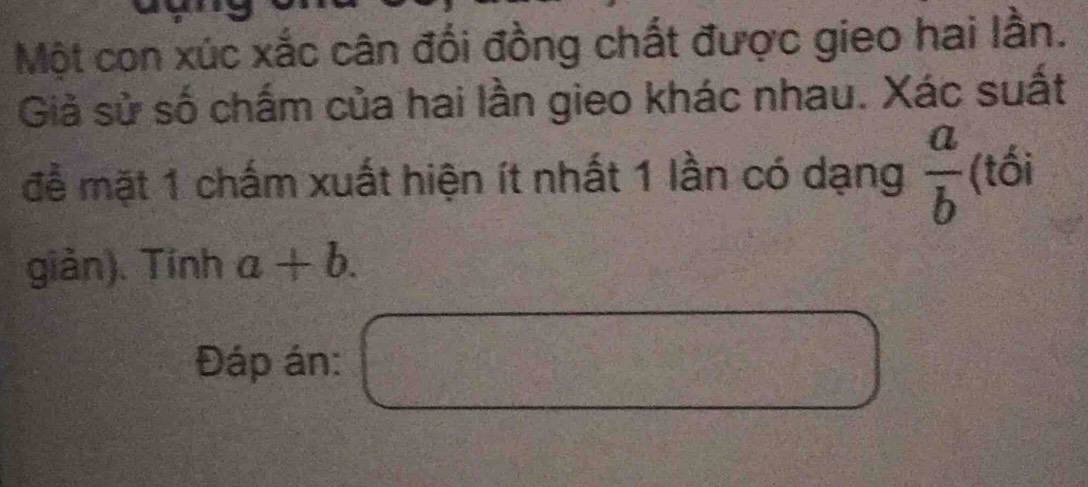 Một con xúc xắc cân đối đồng chất được gieo hai lằn. 
Giả sử số chấm của hai lần gieo khác nhau. Xác suất 
đễ mặt 1 chấm xuất hiện ít nhất 1 lần có dạng  a/b  (tối 
giản). Tính a+b. 
Đáp án: □