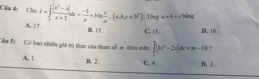 Cho I=∈tlimits _0^(5frac |x^2)-x|x+3dx= (-1)/a +bln  c/a , (a,b,c∈ N^*). Tổng a+b+c bằng
A. 17. B. 15.
C. 13. D. 16.
Câu 5: Có bao nhiêu giá trị thực của tham số m thỏa mãn: ∈tlimits _0^(m|3x^2)-2x|dx=m-10 ?
A. 1. B. 2. C. 4. D. 3.