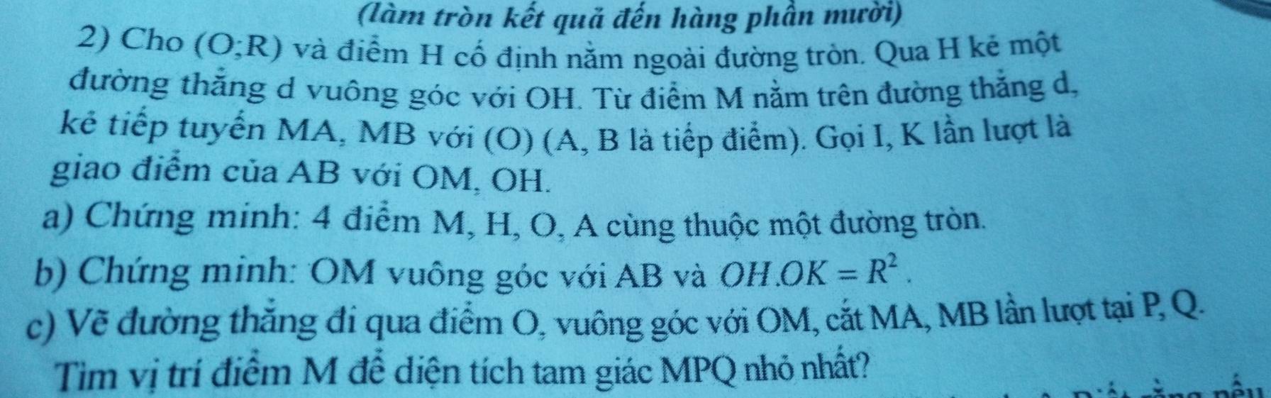 (làm tròn kết quả đến hàng phần mười) 
2) Cho (O;R) và điểm H cố định nằm ngoài đường tròn. Qua H kẻ một 
đường thắng d vuông góc với OH. Từ điểm M nằm trên đường thẳng d, 
kẻ tiếp tuyển MA, MB với (O) (A, B là tiếp điểm). Gọi I, K lần lượt là 
giao điểm của AB với OM, OH. 
a) Chứng minh: 4 điểm M, H, O, A cùng thuộc một đường tròn. 
b) Chứng minh: OM vuông góc với AB và OH.OK=R^2. 
c) Vẽ đường thăng đi qua điểm O, vuông góc với OM, cắt MA, MB lần lượt tại P, Q. 
Tim vị trí điểm M để diện tích tam giác MPQ nhỏ nhất?