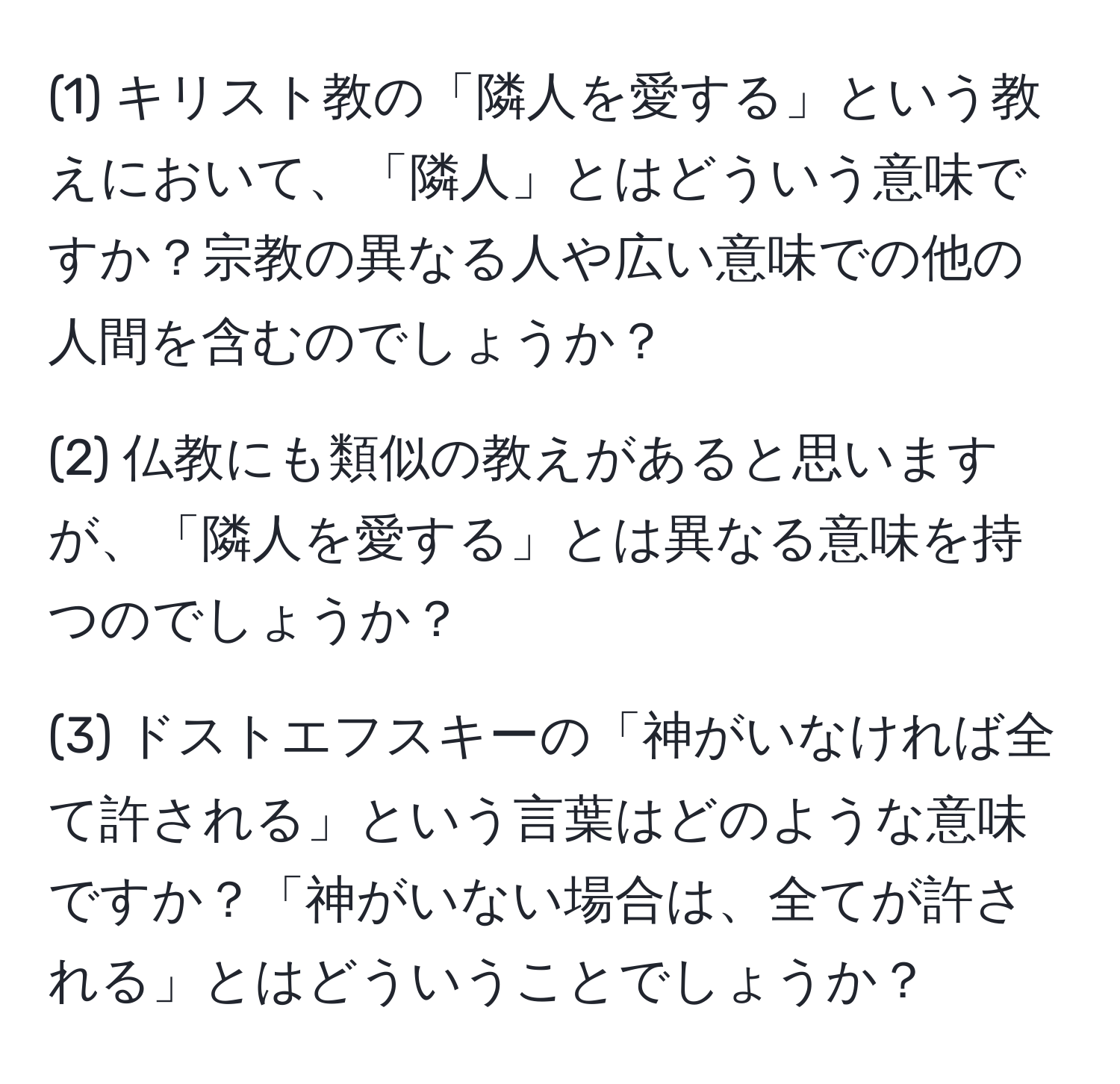 (1) キリスト教の「隣人を愛する」という教えにおいて、「隣人」とはどういう意味ですか？宗教の異なる人や広い意味での他の人間を含むのでしょうか？

(2) 仏教にも類似の教えがあると思いますが、「隣人を愛する」とは異なる意味を持つのでしょうか？

(3) ドストエフスキーの「神がいなければ全て許される」という言葉はどのような意味ですか？「神がいない場合は、全てが許される」とはどういうことでしょうか？