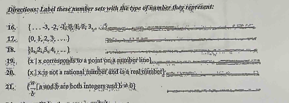 Directions: Label these number sets with the type of number they represent: 
16.  ...-3,-2,-1 _.^4(0) 1 _2^(.3_...)
17  0,1,2,3,...
18.  1,2,3,4,... ;
19  x| x corresponds to a point on a number line 
20. x | x is not a rational number and is a real number 
21. ( 49/b^b  a and b are both integers and b!= 0