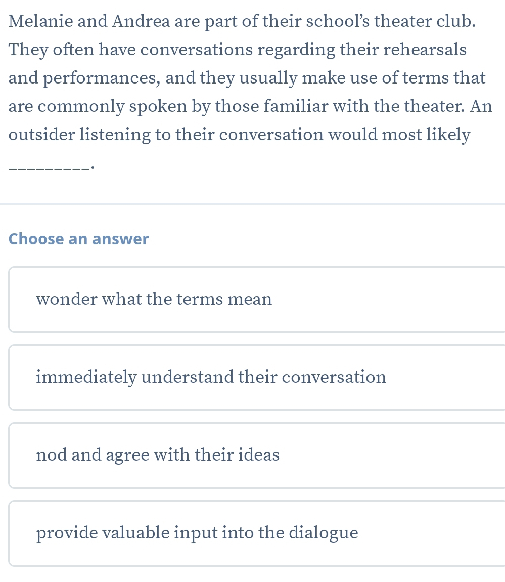 Melanie and Andrea are part of their school’s theater club.
They often have conversations regarding their rehearsals
and performances, and they usually make use of terms that
are commonly spoken by those familiar with the theater. An
outsider listening to their conversation would most likely
_·
Choose an answer
wonder what the terms mean
immediately understand their conversation
nod and agree with their ideas
provide valuable input into the dialogue
