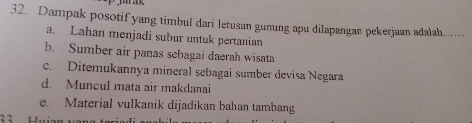 Dampak posotif yang timbul dari letusan gunung apu dilapangan pekerjaan adalah....
a. Lahan menjadi subur untuk pertanian
b. Sumber air panas sebagai daerah wisata
c. Ditemukannya mineral sebagai sumber devisa Negara
d. Muncul mata air makdanai
e. Material vulkanik dijadikan bahan tambang
33 Hui