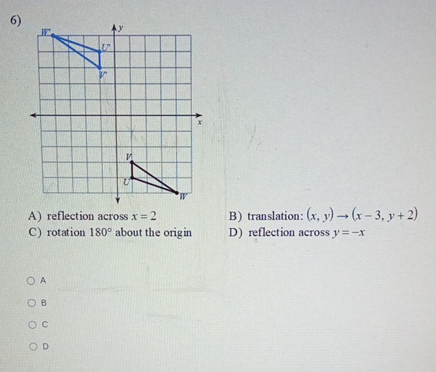 reflection across x=2 B)translation: (x,y)to (x-3,y+2)
C) rotation 180° about the origin D) reflection across y=-x
A
B
C
D