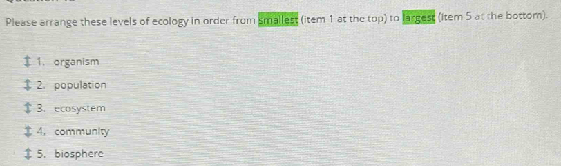 Please arrange these levels of ecology in order from smallest (item 1 at the top) to largest (item 5 at the bottom). 
1. organism 
2. population 
3. ecosystem 
4. community 
5. biosphere