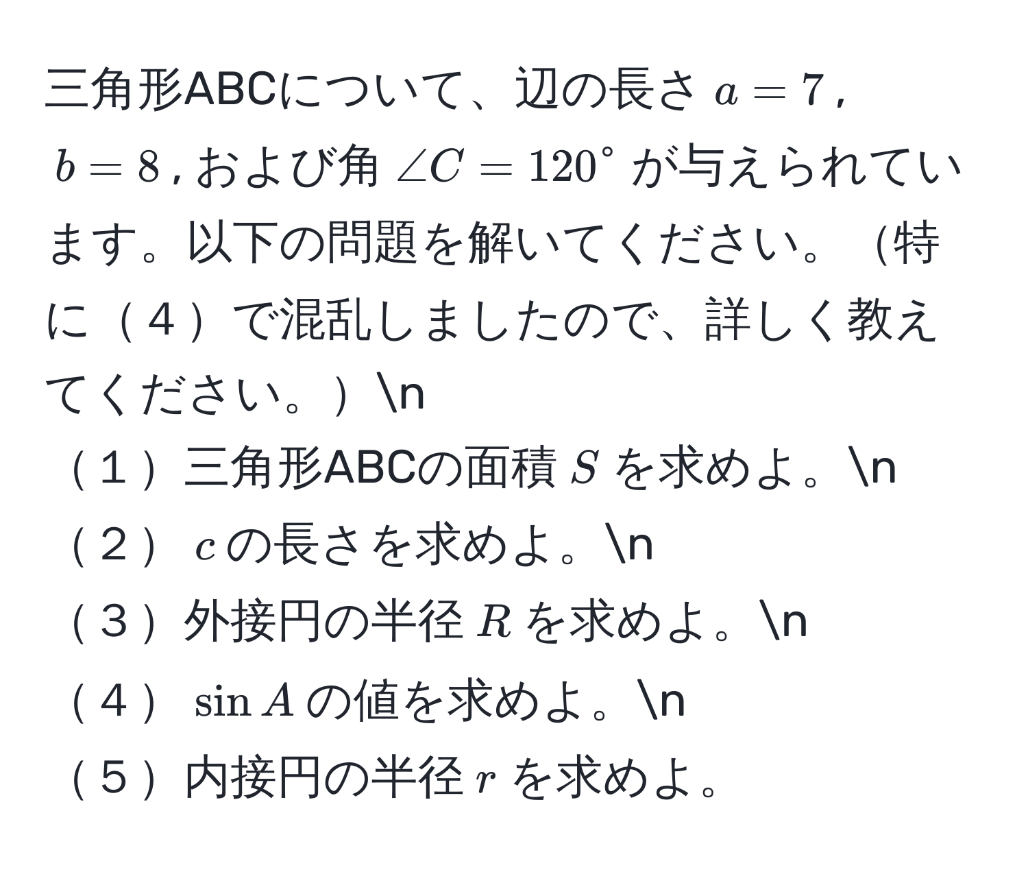 三角形ABCについて、辺の長さ$a = 7$, $b = 8$, および角$∠ C = 120°$が与えられています。以下の問題を解いてください。特に４で混乱しましたので、詳しく教えてください。n
１三角形ABCの面積$S$を求めよ。n
２$c$の長さを求めよ。n
３外接円の半径$R$を求めよ。n
４$sin A$の値を求めよ。n
５内接円の半径$r$を求めよ。