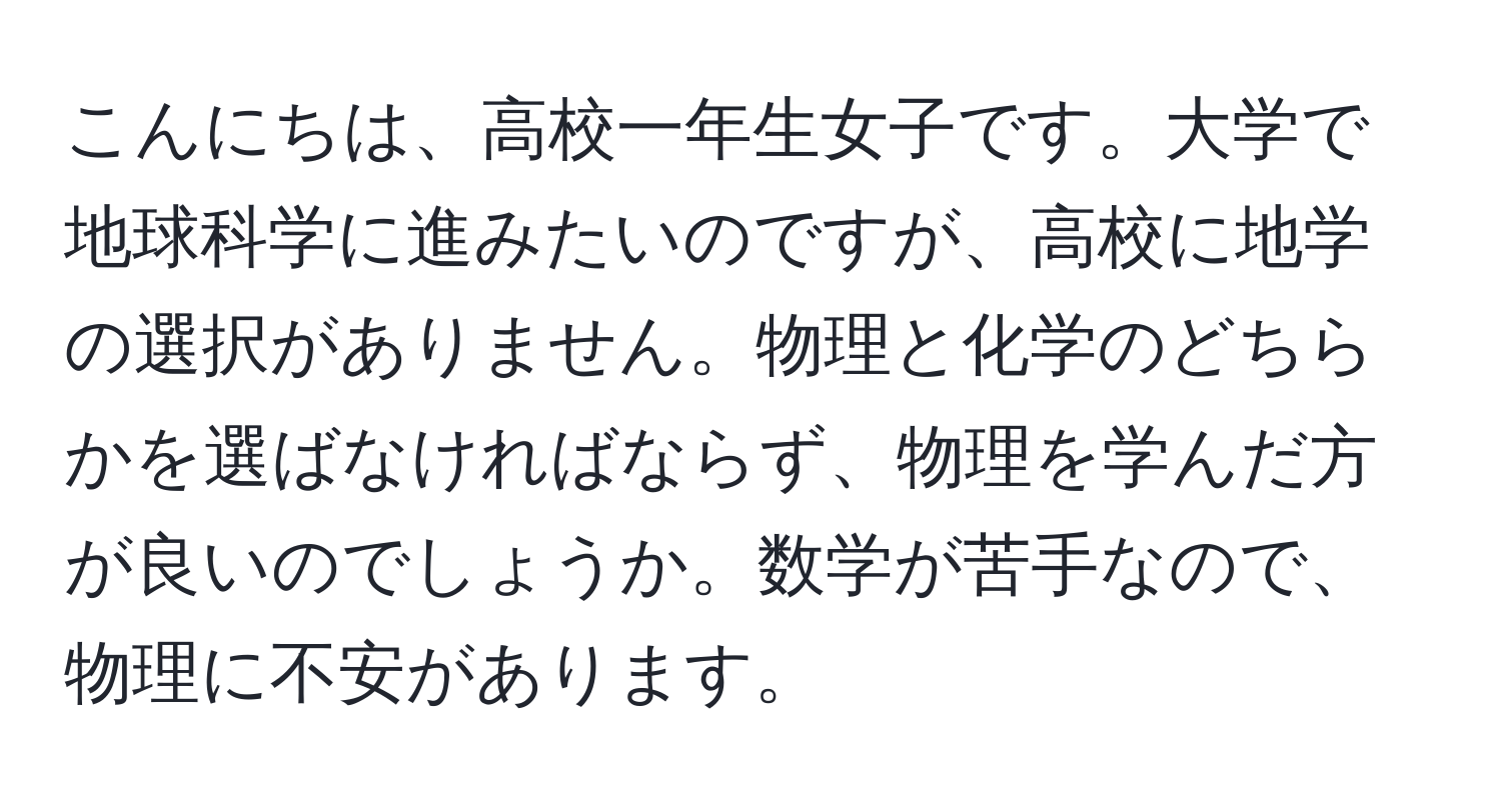 こんにちは、高校一年生女子です。大学で地球科学に進みたいのですが、高校に地学の選択がありません。物理と化学のどちらかを選ばなければならず、物理を学んだ方が良いのでしょうか。数学が苦手なので、物理に不安があります。