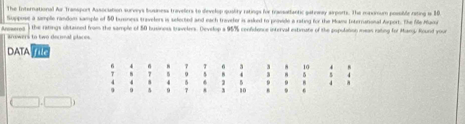 The International Au Transport Association surveys business travelers to develop quality ratings for transatlantic gateway airports. The maximum possible rating is 10. 
Suppose a simple random sample of 50 busness travelers is selected and each traveler is asked to provide a rating for the Miami International Airport. The file Miami 
Answered the ratings obtained from the sample of 50 business travelers. Develop a 95% confidence interval estimate of the population mean rating for Miamj. Round your 
answers to two decimal places 
DATAO
(□ ,□ )