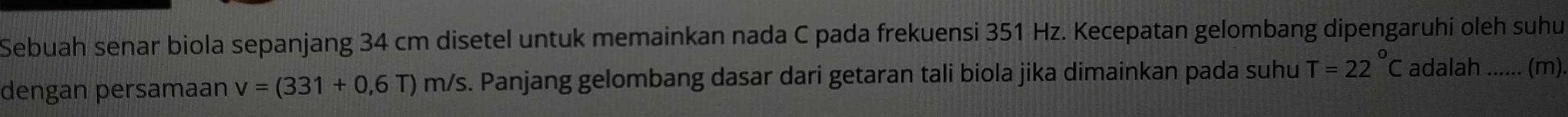Sebuah senar biola sepanjang 34 cm disetel untuk memainkan nada C pada frekuensi 351 Hz. Kecepatan gelombang dipengaruhi oleh suhu 
dengan persamaan v=(331+0,6T)m/s. Panjang gelombang dasar dari getaran tali biola jika dimainkan pada suhu T=22°C adalah ...... (m).