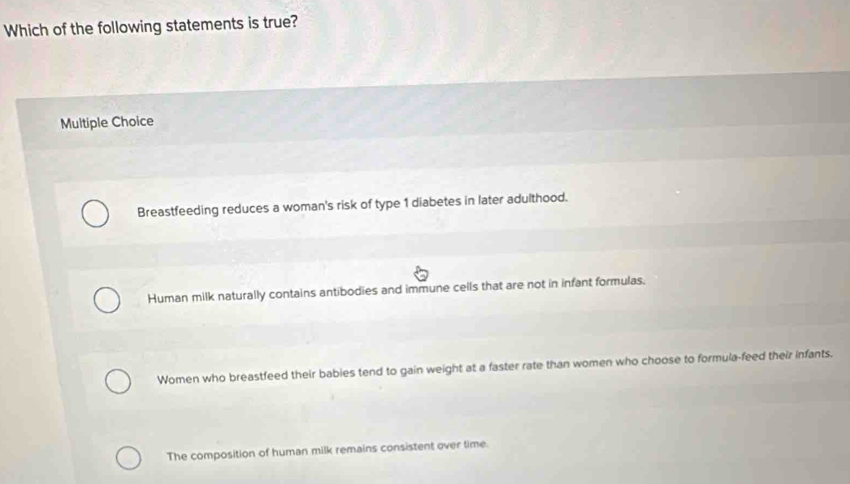 Which of the following statements is true?
Multiple Choice
Breastfeeding reduces a woman's risk of type 1 diabetes in later adulthood.
Human milk naturally contains antibodies and immune cells that are not in infant formulas.
Women who breastfeed their babies tend to gain weight at a faster rate than women who choose to formula-feed their infants.
The composition of human milk remains consistent over time.