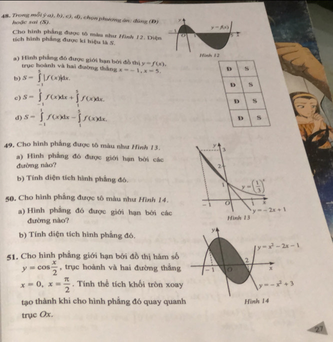 Trong mô (g(a),ba),b),c),d) 1, chọn phương án: đùng (Đ)
hoặc sai (S).
Cho hình phầng được tô mâu như Hình 12. Diện
tích hình phẳng được kí hiệu là S.
a) Hình phẳng đó được giới hạn bởi đồ thị y=f(x),
trục hoành và hai đường thắng
b) S=∈tlimits _(-1)^5|f(x)|dx. x=-1,x=5.
D s
D s
c) S=∈tlimits _(-1)^1f(x)dx+∈tlimits _1^(5f(x)dx. s
D
d) S=∈tlimits _(-1)^1f(x)dx-∈tlimits _1^5f(x)dx.
D s
49. Cho hình phẳng được tô màu như Hình 13.
a) Hình phẳng đó được giới hạn bởi các
đường nào?
b) Tính diện tích hình phẳng đó.
50. Cho hình phẳng được tô màu như Hình 14.
a) Hình phẳng đó được giới hạn bởi các
đường nào? 
b) Tính diện tích hình phẳng đó.
51. Cho hình phẳng giới hạn bởi đồ thị hàm số
y=cos frac x)2 , trục hoành và hai đường thẳng
x=0,x= π /2 . Tính thể tích khối tròn xoa
tạo thành khi cho hình phẳng đó quay quan
trục Ox.
27